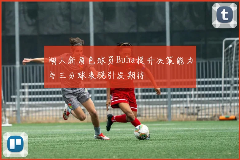湖人新角色球员Buha提升决策能力与三分球表现引发期待